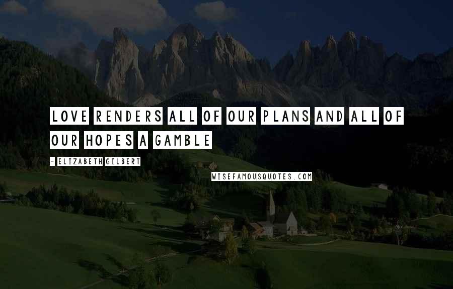 Elizabeth Gilbert Quotes: Love renders all of our plans and all of our hopes a gamble