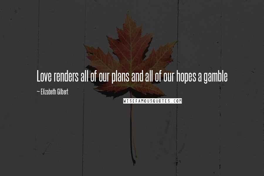 Elizabeth Gilbert Quotes: Love renders all of our plans and all of our hopes a gamble