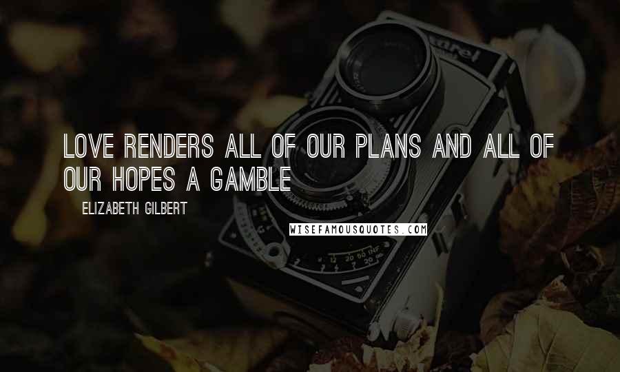 Elizabeth Gilbert Quotes: Love renders all of our plans and all of our hopes a gamble