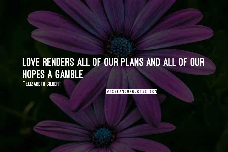 Elizabeth Gilbert Quotes: Love renders all of our plans and all of our hopes a gamble