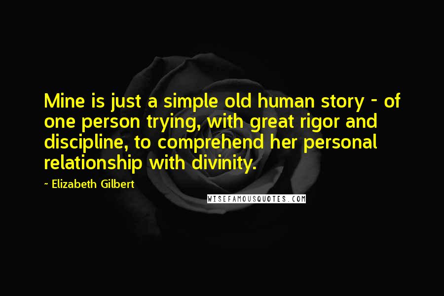 Elizabeth Gilbert Quotes: Mine is just a simple old human story - of one person trying, with great rigor and discipline, to comprehend her personal relationship with divinity.