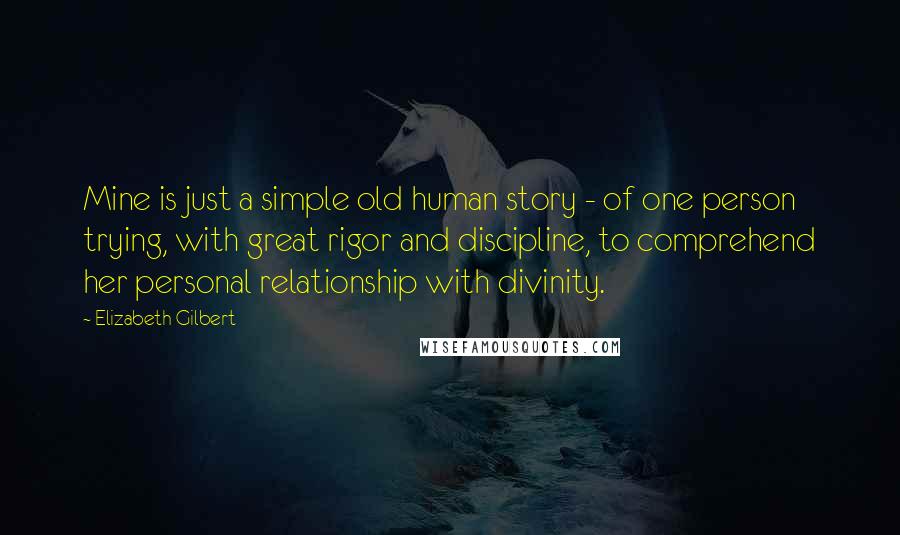 Elizabeth Gilbert Quotes: Mine is just a simple old human story - of one person trying, with great rigor and discipline, to comprehend her personal relationship with divinity.