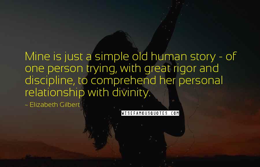 Elizabeth Gilbert Quotes: Mine is just a simple old human story - of one person trying, with great rigor and discipline, to comprehend her personal relationship with divinity.