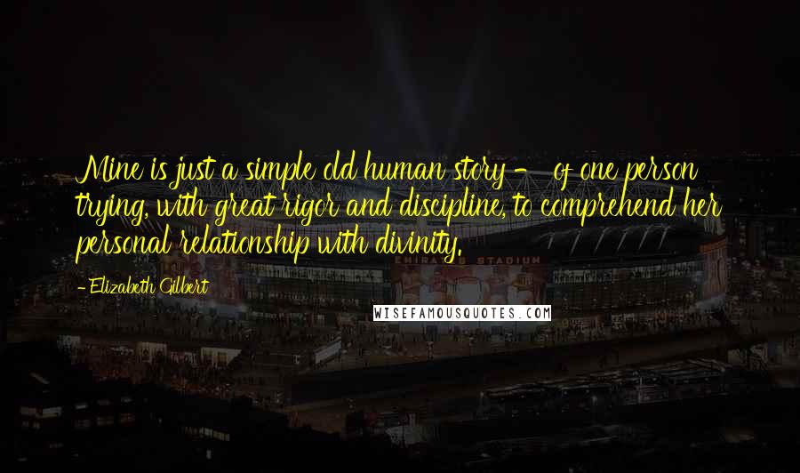 Elizabeth Gilbert Quotes: Mine is just a simple old human story - of one person trying, with great rigor and discipline, to comprehend her personal relationship with divinity.