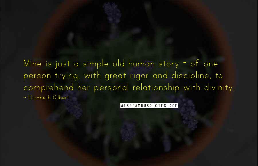 Elizabeth Gilbert Quotes: Mine is just a simple old human story - of one person trying, with great rigor and discipline, to comprehend her personal relationship with divinity.