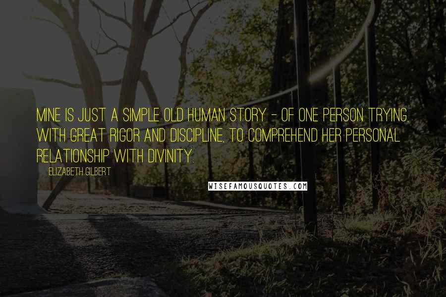 Elizabeth Gilbert Quotes: Mine is just a simple old human story - of one person trying, with great rigor and discipline, to comprehend her personal relationship with divinity.