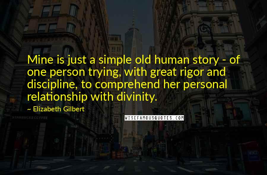 Elizabeth Gilbert Quotes: Mine is just a simple old human story - of one person trying, with great rigor and discipline, to comprehend her personal relationship with divinity.
