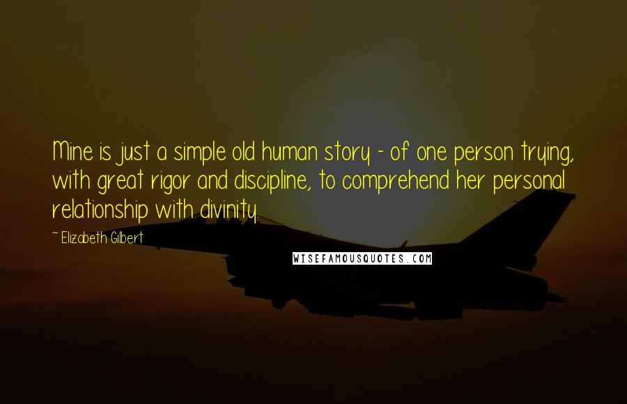 Elizabeth Gilbert Quotes: Mine is just a simple old human story - of one person trying, with great rigor and discipline, to comprehend her personal relationship with divinity.