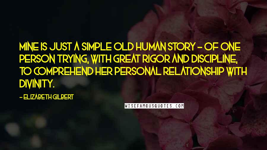 Elizabeth Gilbert Quotes: Mine is just a simple old human story - of one person trying, with great rigor and discipline, to comprehend her personal relationship with divinity.