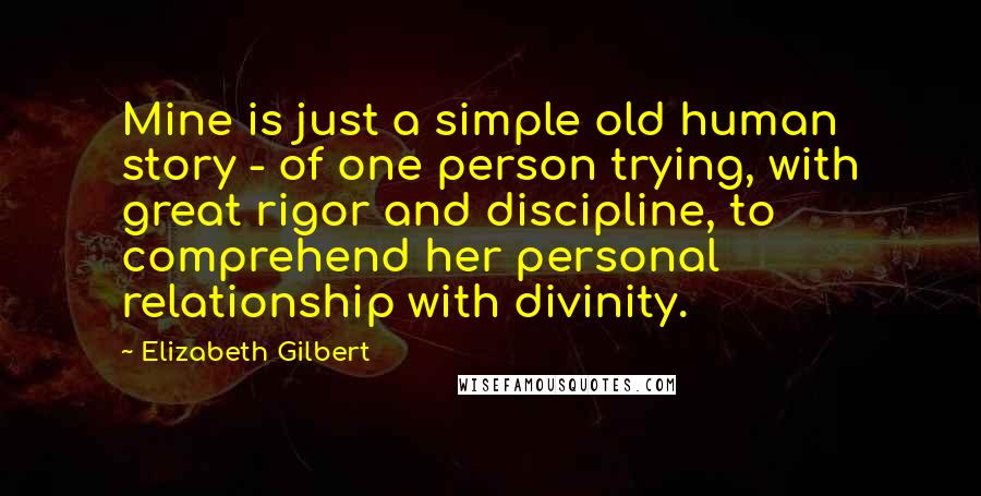 Elizabeth Gilbert Quotes: Mine is just a simple old human story - of one person trying, with great rigor and discipline, to comprehend her personal relationship with divinity.