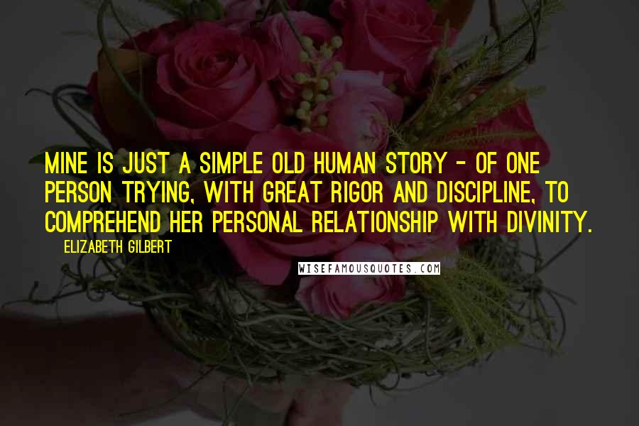 Elizabeth Gilbert Quotes: Mine is just a simple old human story - of one person trying, with great rigor and discipline, to comprehend her personal relationship with divinity.