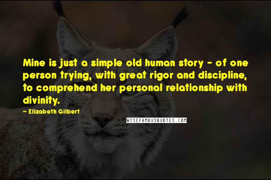 Elizabeth Gilbert Quotes: Mine is just a simple old human story - of one person trying, with great rigor and discipline, to comprehend her personal relationship with divinity.