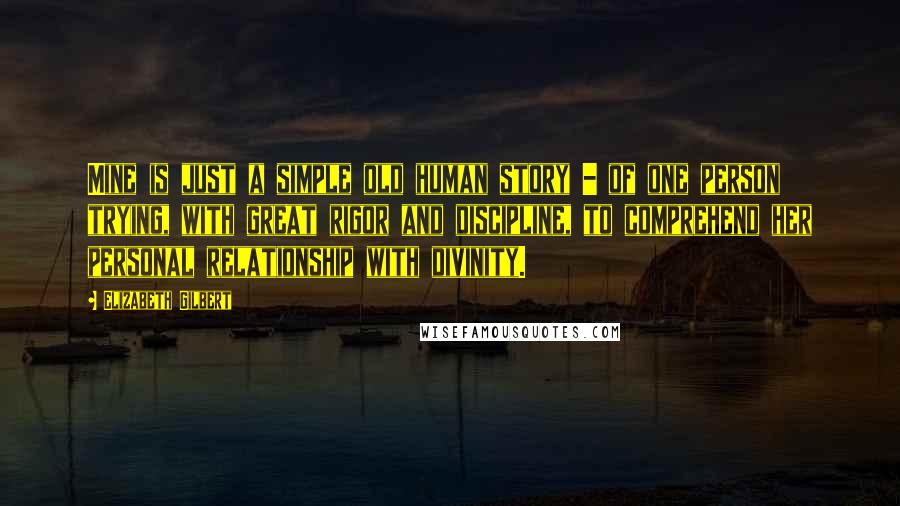 Elizabeth Gilbert Quotes: Mine is just a simple old human story - of one person trying, with great rigor and discipline, to comprehend her personal relationship with divinity.