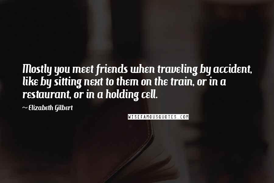 Elizabeth Gilbert Quotes: Mostly you meet friends when traveling by accident, like by sitting next to them on the train, or in a restaurant, or in a holding cell.