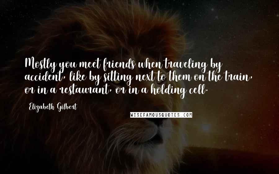 Elizabeth Gilbert Quotes: Mostly you meet friends when traveling by accident, like by sitting next to them on the train, or in a restaurant, or in a holding cell.