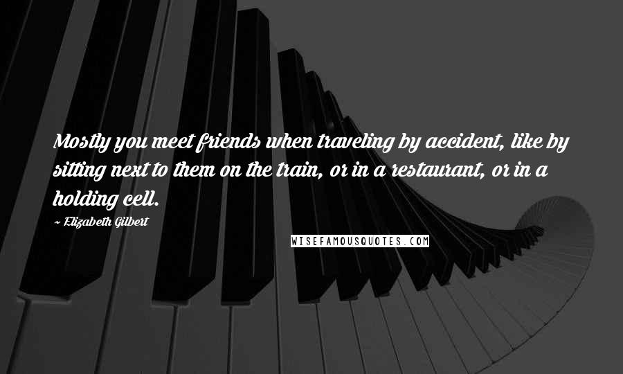 Elizabeth Gilbert Quotes: Mostly you meet friends when traveling by accident, like by sitting next to them on the train, or in a restaurant, or in a holding cell.