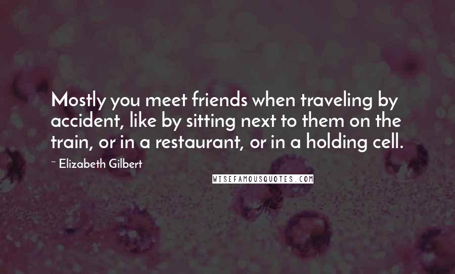 Elizabeth Gilbert Quotes: Mostly you meet friends when traveling by accident, like by sitting next to them on the train, or in a restaurant, or in a holding cell.