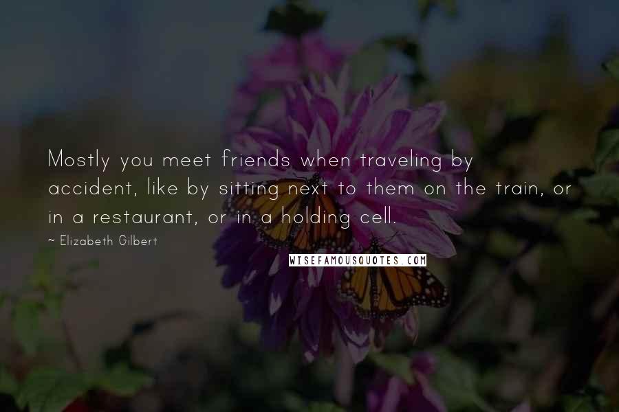 Elizabeth Gilbert Quotes: Mostly you meet friends when traveling by accident, like by sitting next to them on the train, or in a restaurant, or in a holding cell.