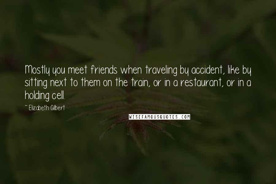 Elizabeth Gilbert Quotes: Mostly you meet friends when traveling by accident, like by sitting next to them on the train, or in a restaurant, or in a holding cell.