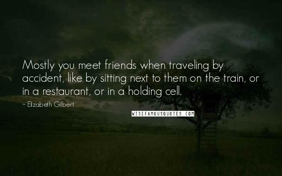 Elizabeth Gilbert Quotes: Mostly you meet friends when traveling by accident, like by sitting next to them on the train, or in a restaurant, or in a holding cell.