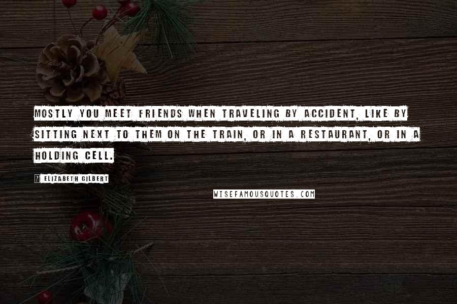 Elizabeth Gilbert Quotes: Mostly you meet friends when traveling by accident, like by sitting next to them on the train, or in a restaurant, or in a holding cell.