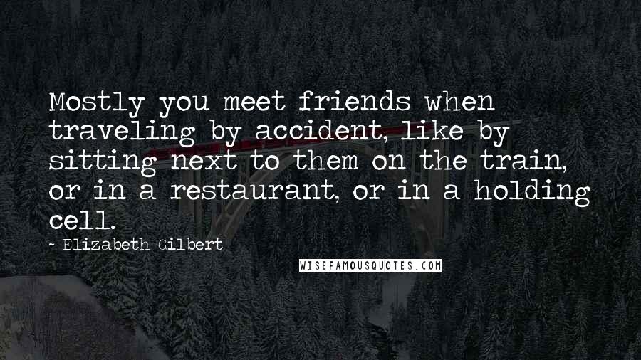 Elizabeth Gilbert Quotes: Mostly you meet friends when traveling by accident, like by sitting next to them on the train, or in a restaurant, or in a holding cell.