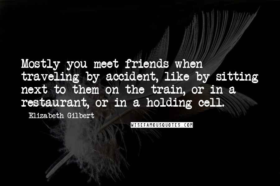 Elizabeth Gilbert Quotes: Mostly you meet friends when traveling by accident, like by sitting next to them on the train, or in a restaurant, or in a holding cell.