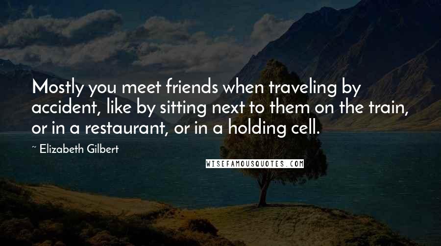 Elizabeth Gilbert Quotes: Mostly you meet friends when traveling by accident, like by sitting next to them on the train, or in a restaurant, or in a holding cell.