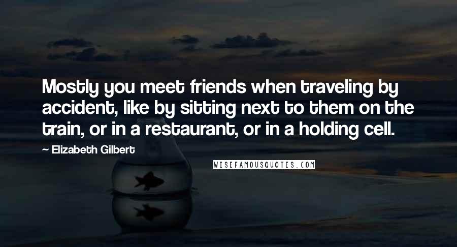 Elizabeth Gilbert Quotes: Mostly you meet friends when traveling by accident, like by sitting next to them on the train, or in a restaurant, or in a holding cell.