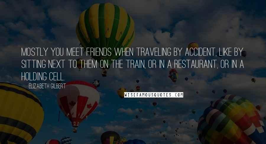 Elizabeth Gilbert Quotes: Mostly you meet friends when traveling by accident, like by sitting next to them on the train, or in a restaurant, or in a holding cell.