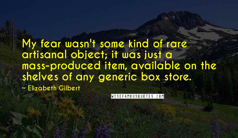 Elizabeth Gilbert Quotes: My fear wasn't some kind of rare artisanal object; it was just a mass-produced item, available on the shelves of any generic box store.