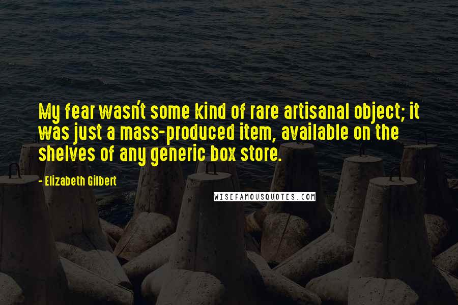 Elizabeth Gilbert Quotes: My fear wasn't some kind of rare artisanal object; it was just a mass-produced item, available on the shelves of any generic box store.