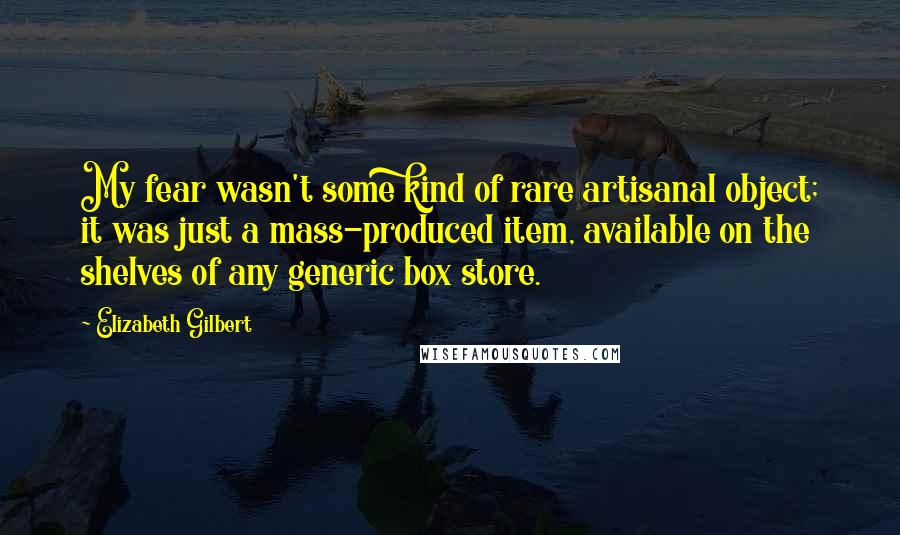 Elizabeth Gilbert Quotes: My fear wasn't some kind of rare artisanal object; it was just a mass-produced item, available on the shelves of any generic box store.