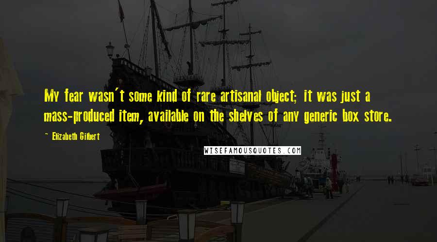 Elizabeth Gilbert Quotes: My fear wasn't some kind of rare artisanal object; it was just a mass-produced item, available on the shelves of any generic box store.