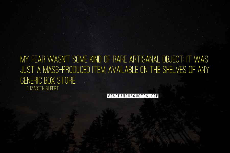 Elizabeth Gilbert Quotes: My fear wasn't some kind of rare artisanal object; it was just a mass-produced item, available on the shelves of any generic box store.