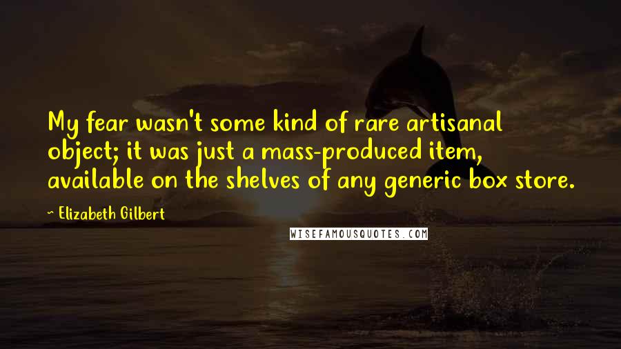 Elizabeth Gilbert Quotes: My fear wasn't some kind of rare artisanal object; it was just a mass-produced item, available on the shelves of any generic box store.