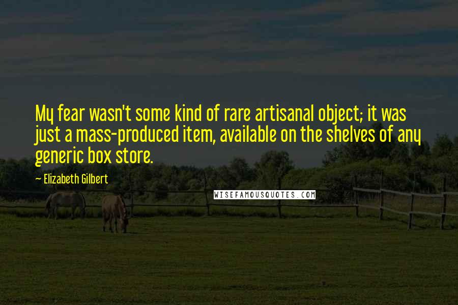 Elizabeth Gilbert Quotes: My fear wasn't some kind of rare artisanal object; it was just a mass-produced item, available on the shelves of any generic box store.