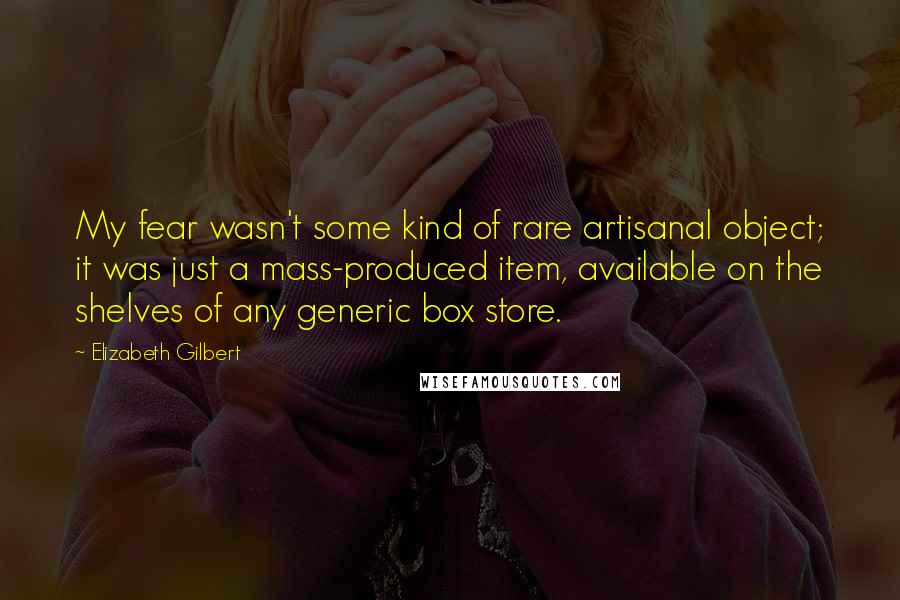 Elizabeth Gilbert Quotes: My fear wasn't some kind of rare artisanal object; it was just a mass-produced item, available on the shelves of any generic box store.