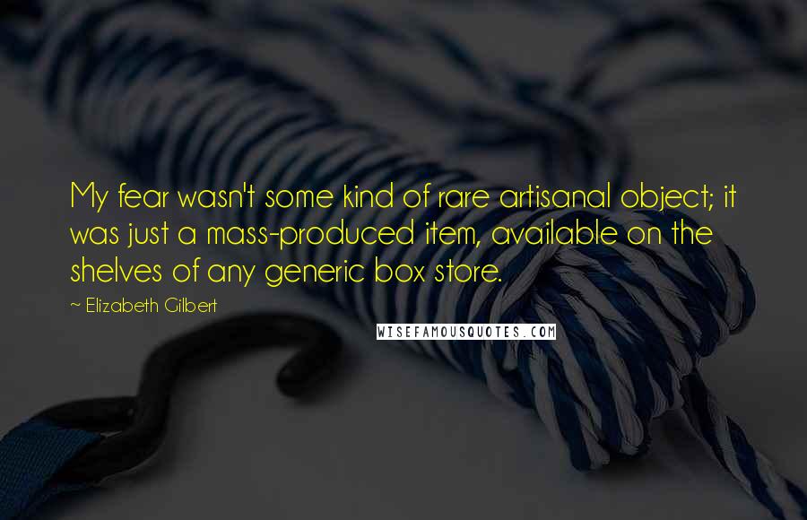 Elizabeth Gilbert Quotes: My fear wasn't some kind of rare artisanal object; it was just a mass-produced item, available on the shelves of any generic box store.