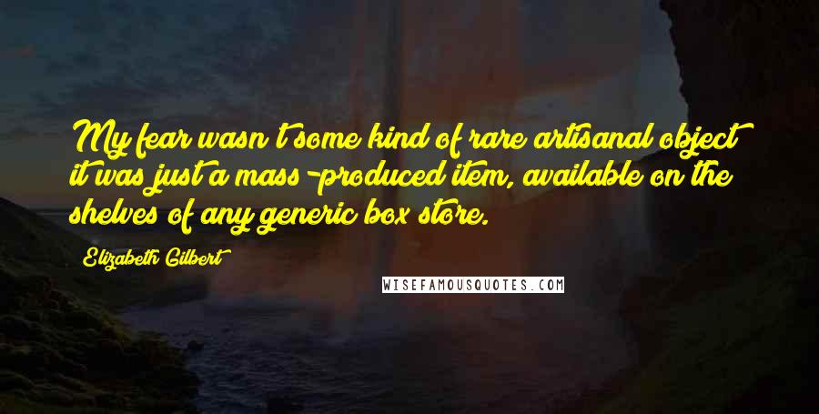 Elizabeth Gilbert Quotes: My fear wasn't some kind of rare artisanal object; it was just a mass-produced item, available on the shelves of any generic box store.