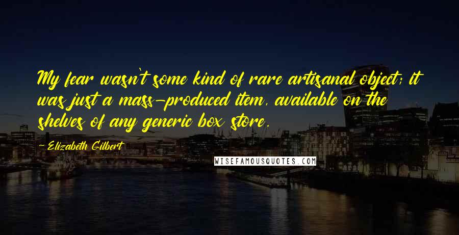 Elizabeth Gilbert Quotes: My fear wasn't some kind of rare artisanal object; it was just a mass-produced item, available on the shelves of any generic box store.