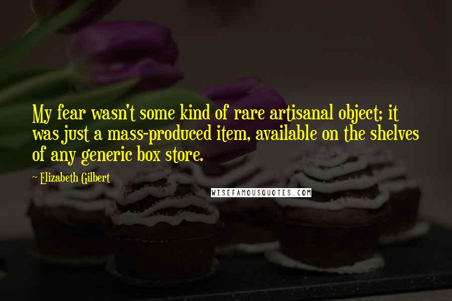 Elizabeth Gilbert Quotes: My fear wasn't some kind of rare artisanal object; it was just a mass-produced item, available on the shelves of any generic box store.