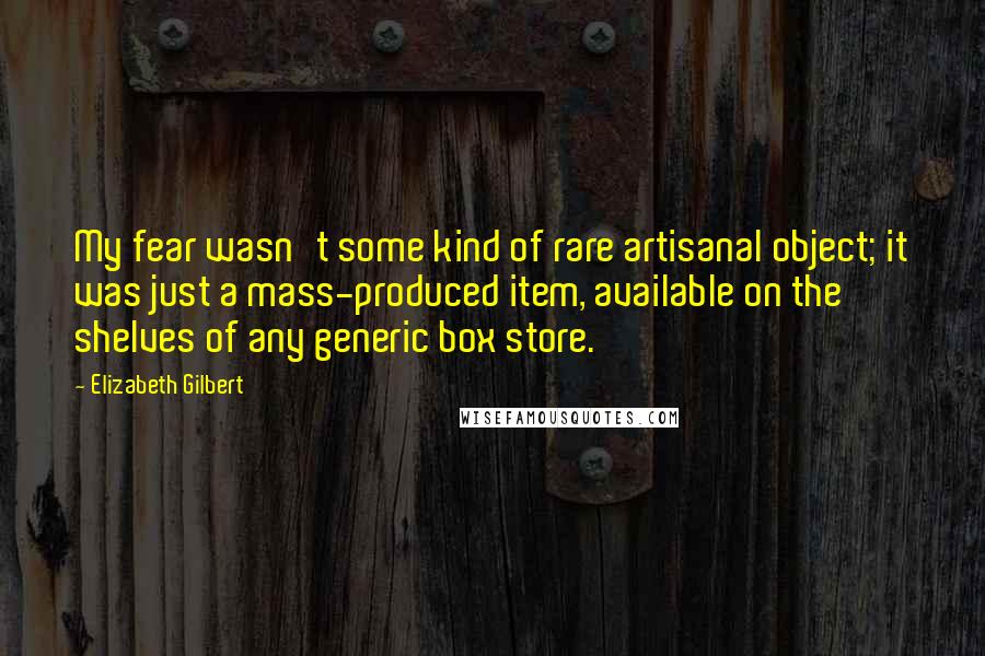 Elizabeth Gilbert Quotes: My fear wasn't some kind of rare artisanal object; it was just a mass-produced item, available on the shelves of any generic box store.