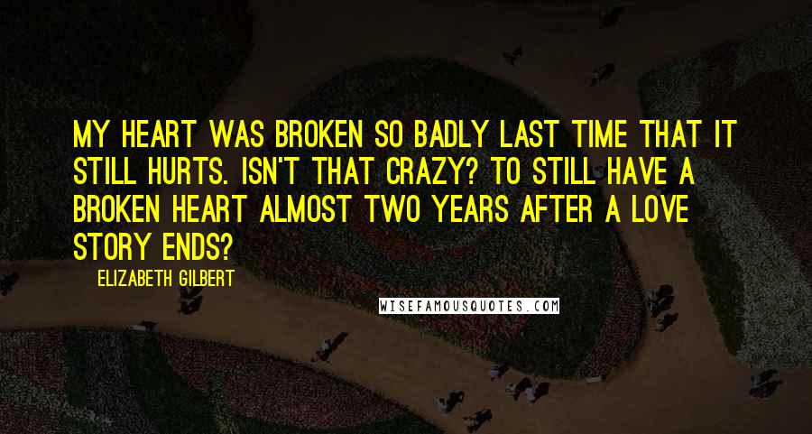 Elizabeth Gilbert Quotes: My heart was broken so badly last time that it still hurts. Isn't that crazy? To still have a broken heart almost two years after a love story ends?