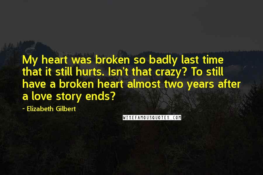 Elizabeth Gilbert Quotes: My heart was broken so badly last time that it still hurts. Isn't that crazy? To still have a broken heart almost two years after a love story ends?