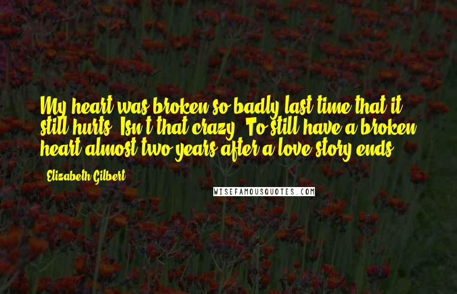 Elizabeth Gilbert Quotes: My heart was broken so badly last time that it still hurts. Isn't that crazy? To still have a broken heart almost two years after a love story ends?