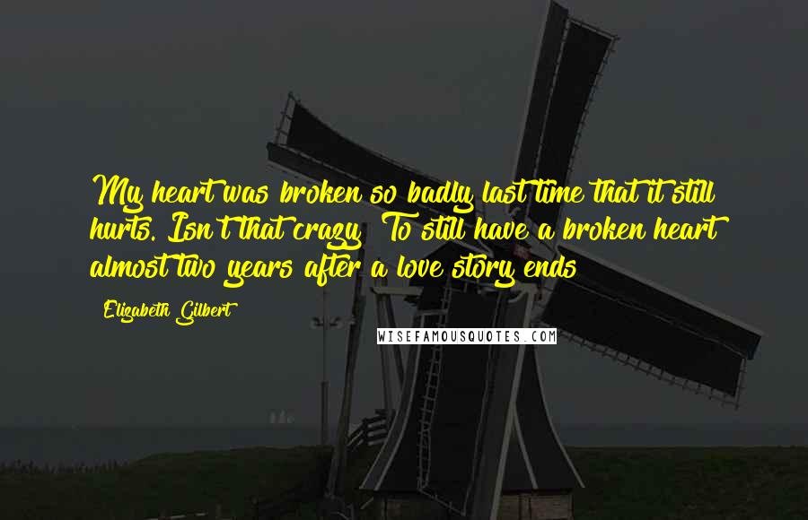 Elizabeth Gilbert Quotes: My heart was broken so badly last time that it still hurts. Isn't that crazy? To still have a broken heart almost two years after a love story ends?