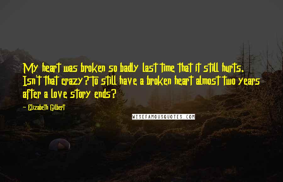 Elizabeth Gilbert Quotes: My heart was broken so badly last time that it still hurts. Isn't that crazy? To still have a broken heart almost two years after a love story ends?