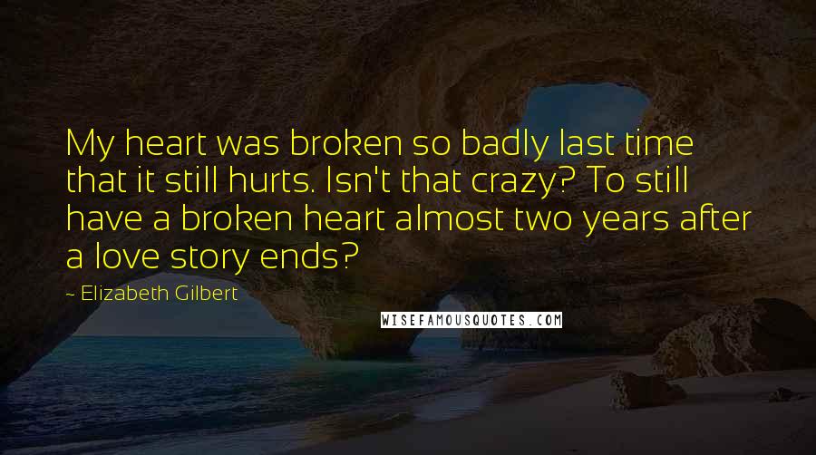 Elizabeth Gilbert Quotes: My heart was broken so badly last time that it still hurts. Isn't that crazy? To still have a broken heart almost two years after a love story ends?