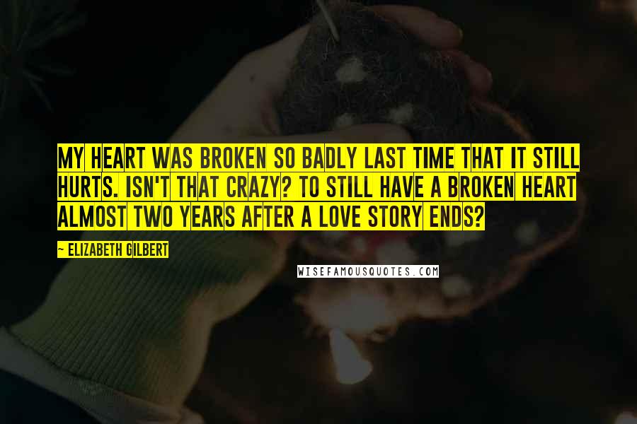 Elizabeth Gilbert Quotes: My heart was broken so badly last time that it still hurts. Isn't that crazy? To still have a broken heart almost two years after a love story ends?